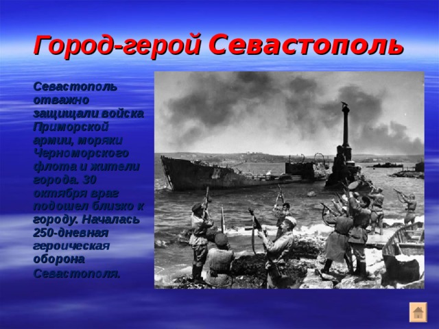Город-герой Севастополь  Севастополь отважно защищали войска Приморской армии, моряки Черноморского флота и жители города. 30 октября враг подошел близко к городу. Началась 250-дневная героическая оборона Севастополя . 