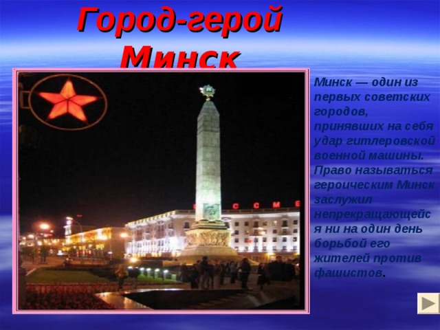Город-герой Минск Минск — один из первых советских городов, принявших на себя удар гитлеровской военной машины. Право называться героическим Минск заслужил непрекращающейся ни на один день борьбой его жителей против фашистов .  