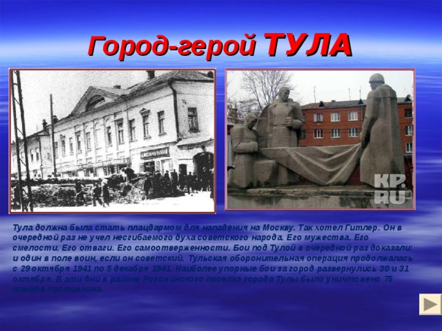 Город-герой ТУЛА    Тула должна была стать плацдармом для нападения на Москву. Так хотел Гитлер. Он в очередной раз не учел несгибаемого духа советского народа. Его мужества. Его смелости. Его отваги. Его самоотверженности. Бои под Тулой в очередной раз доказали: и один в поле воин, если он советский.  Тульская оборонительная операция продолжалась с 29 октября 1941 по 5 декабря 1941. Наиболее упорные бои за город развернулись 30 и 31 октября. В эти дни в районе Рогожинского поселка города Тулы было уничтожено 75 танков противника. 