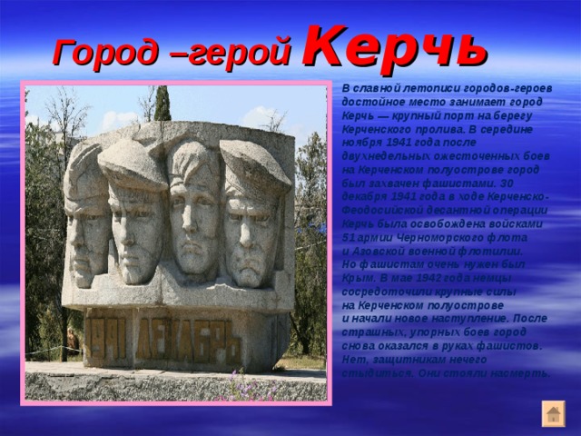 Город –герой Керчь В славной летописи городов-героев достойное место занимает город Керчь — крупный порт на берегу Керченского пролива. В середине ноября 1941 года после двухнедельных ожесточенных боев на Керченском полуострове город был захвачен фашистами. 30 декабря 1941 года в ходе Керченско-Феодосийской десантной операции Керчь была освобождена войсками 51 армии Черноморского флота и Азовской военной флотилии. Но фашистам очень нужен был Крым. В мае 1942 года немцы сосредоточили крупные силы на Керченском полуострове и начали новое наступление. После страшных, упорных боев город снова оказался в руках фашистов. Нет, защитникам нечего стыдиться. Они стояли насмерть.  