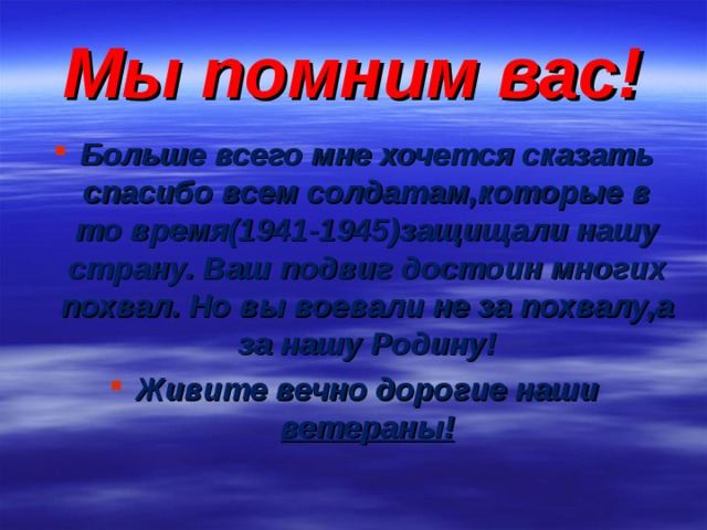 Мы помним вас! Больше всего мне хочется сказать спасибо всем солдатам,которые в то время(1941-1945)защищали нашу страну. Ваш подвиг достоин многих похвал. Но вы воевали не за похвалу,а за нашу Родину! Живите вечно дорогие наши ветераны! 