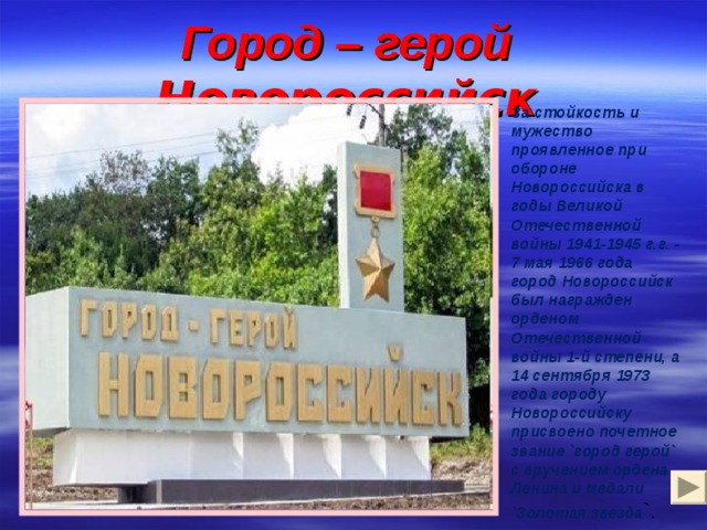 Город – герой Новороссийск За стойкость и мужество проявленное при обороне Новороссийска в годы Великой Отечественной войны 1941-1945 г.г. - 7 мая 1966 года город Новороссийск был награжден орденом Отечественной войны 1-й степени, а 14 сентября 1973 года городу Новороссийску присвоено почетное звание `город герой` с вручением ордена Ленина и медали `Золотая звезда `. 