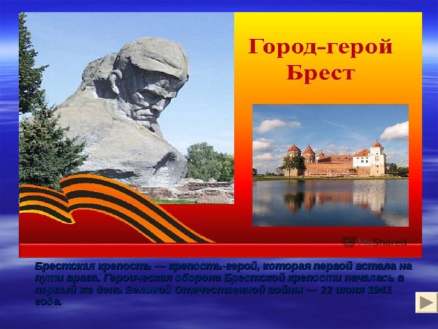 Город-герой Брест   Брестская крепость — крепость-герой, которая первой встала на пути врага. Героическая оборона Брестской крепости началась в первый же день Великой Отечественной войны — 22 июня 1941 года. 