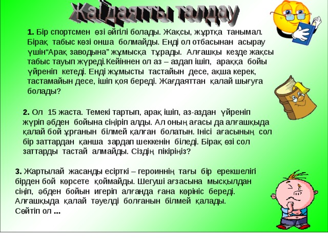     1. Бір спортсмен өзі әйгілі болады. Жақсы, жұртқа танымал. Бірақ табыс көзі онша болмайды. Енді ол отбасынан асырау үшін“Арақ заводына” жұмысқа тұрады. Алғашқы кезде жақсы табыс тауып жүреді.Кейіннен ол аз – аздап ішіп, араққа бойы үйреніп кетеді. Енді жұмысты тастайын десе, ақша керек, тастамайын десе, ішіп қоя береді. Жағдаяттан қалай шығуға болады? 2. Ол 15 жаста. Темекі тартып, арақ ішіп, аз-аздан үйреніп жүріп әбден бойына сіңіріп алды. Ал оның ағасы да алғашқыда қалай бой ұрғанын білмей қалған болатын. Інісі ағасының сол бір заттардан қанша зардап шеккенін біледі. Бірақ өзі сол заттарды тастай алмайды. Сіздің пікіріңіз? 3. Жартылай жасанды есірткі – героиннің тағы бір ерекшелігі бірден бой көрсете қоймайды. Шегуші ағзасына мысқылдан сіңіп, әбден бойын игеріп алғанда ғана көрініс береді. Алғашқыда қалай тәуелді болғанын білмей қалады. Сөйтіп ол ... 