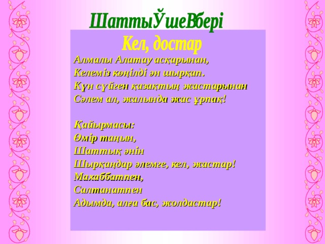Алмалы Алатау асқарынан, Келеміз көңілді ән шырқап. Күн сүйген қазақтың жастарынан Сәлем ал, жалында жас ұрпақ!  Қайырмасы: Өмір таңын, Шаттық әнін Шырқаңдар әлемге, кел, жастар! Махаббатпен, Салтанатпен Адымда, алға бас, жолдастар!  