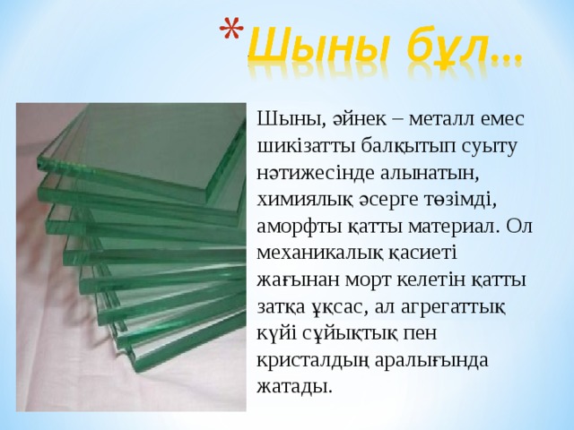 Шыны, әйнек – металл емес шикізатты балқытып суы ту н ә тижесінде алынатын, хим иялық ә серге төзімді, аморфты қатты материал. Ол мех аникалық қ асиеті жағынан морт келетін қатты затқа ұқсас, ал агрегатты қ күйі сұйықты қ пен кристалдың аралығында жатады. 