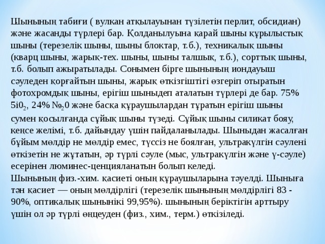 . Ш ыны ның табиғи ( вулкан атқылауынан түзілетін перлит, обсидиан) және жасанды түрлері бар. Қолданылуына қарай шыны құрылыстық шыны (терезелік шыны , шыны блоктар, т.б.), техникалық шыны (кварц шыны , жарық-тех. шыны , шыны талшық, т.б.), сорттық шыны , т.б. болып ажыратылады. Сонымен бірге шыны ның иондауыш с ә уледен қорғайтын шыны , жарық ө ткізгіштігі ө згеріп отыратын фотохромды қ шыны , ерігіш шыны деп аталатын түрлері де бар. 75% 5і0 2 , 24% № 2 0 және басқа қ ұ раушылардан т ұ ратын ерігіш шыны сумен қосылғанда с ұ йық шыны түзеді. С ұ йық шыны силикат бояу, кеңсе желімі, т.б. дайындау үшін пайдаланылады. Шыны дан жасалған б ұ йым м ө лдір не м ө лдір емес, түссіз не боялған, ультракүлгін с ә улені ө ткізетін не жұтатын, әр түрлі сәуле (мыс, ультракүлгін және ү-сәуле) есерінен люминес-ценцияланатын болып келеді. Шыны ның физ.-хим. қ асиеті оның қ ұ рауш ы ларына т ә уелді. Шыны ға т ә н қасиет — оның м ө лдірлігі (терезелік шыны ның м ө лдірлігі 83 - 90%, оптик алық шыны нікі 99,95%). шыны ның беріктігін арттыру үшін ол әр түрлі ө ңцеуден (физ., хим., терм.) ө ткізіледі. 