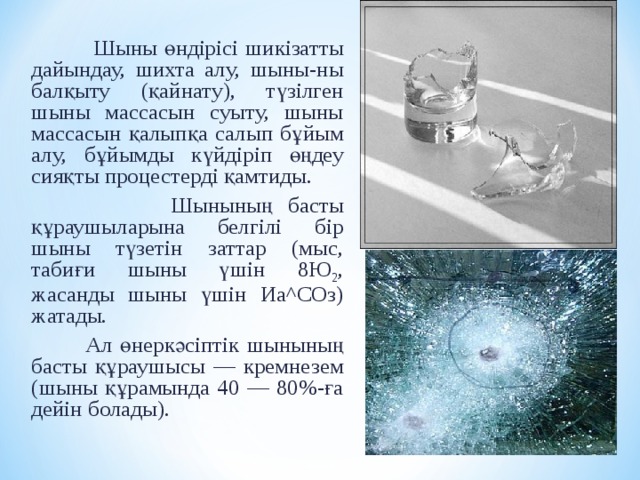  Шыны ө ндірісі шикізатты дайындау, шихта алу, шыны -ны балқыту (қайнату), түзілген шыны массасын суыту, шыны массасын қалыпқа салып б ұ йым алу, б ұ йымды күйдіріп ө ңдеу сияқты процестерді қамтиды.  Шыны ның басты қ ұ раушыларына белгілі бір шыны түзетін заттар (мыс, табиғи шыны үшін 8Ю 2 , жасанды шыны үшін Иа^СОз) жатады.  Ал ө неркәсіптік шыны ның басты қ ұ раушысы — кремнезем ( шыны қ ұ рамында 40 — 80%-ға дейін болады). 