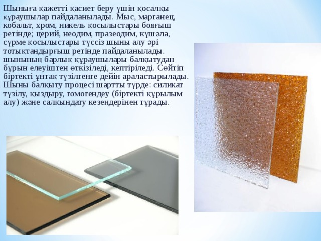 Шыны ға қажетті қасиет беру үшін қосалқы қ ұ раушылар пайдаланылады. Мыс, марганец, кобальт, хром, никель қосылыстары бояғыш ретінде; церий, неодим, празеодим, күшәла, сүрме қосылыстары түссіз шыны алу әрі тотықтандырғыш ретінде пайдаланылады. шыны ның барлық құраушылары балқытудан бұрын елеуіштен ө ткізіледі, кептіріледі. С ө йтіп біртекті ұ нтақ түзілгенге дейін араластырылады. Ш ыны балқыту процесі шартты түрде: силикат түзілу, қыздыру, гомогендеу (біртекті қ ұ рылым алу) және сал қ ы нд ату кезеңдерінен т ұ рады. 