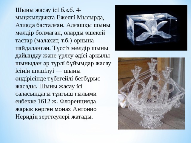 Шыны жасау ісі б.з.б. 4-мыңжылдықта Ежелгі Мысырда, Азияда басталған. Алғашқы шыны мөлдір болмаған, оларды ә шекей тастар (малахит, т.б.) орнына пайдаланған. Түссіз м ө лдір шыны дайындау ж ә не үрлеу әдісі арқылы шыны дан әр түрлі б ұ йымдар жасау ісінің шешілуі — шыны өндірісінде түбегейлі бетб ұ рыс жасады. Шыны жасау ісі саласындағы т ұ ңғыш ғыл ыми еңбекке 1612 ж. Флоренцияда жарық к ө рген монах Антонио Неридің зерттеулері жатады. 