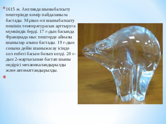 1615 ж. Англияда шыны балқыту пештерінде к ө мір пайдалан ы ла бастады. М ұ ның ө зі шыны балқыту пешінің темп ерату расын арттыруға мүмкіндік берді. 17 ғ-дың басында Франциада мыс пештерде айналы шыны лар алына бастады. 19 ғ-дың соңына дейін шыны жасау ісінде қол еңбегі басым болып келді. 20 ғ-дың 2-жартысынан бастап шыны өн дірісі механикаландырылды ж ә не автоматтандырылды.    