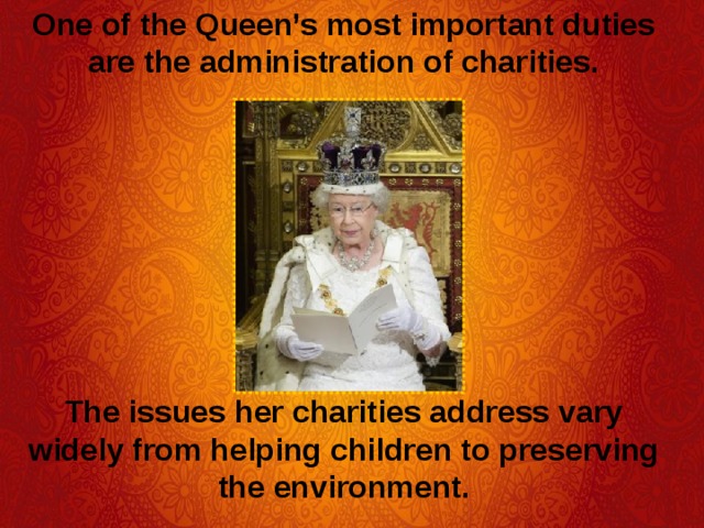 One of the Queen’s most important duties are the administration of charities.  The issues her charities address vary widely from helping children to preserving the environment. 