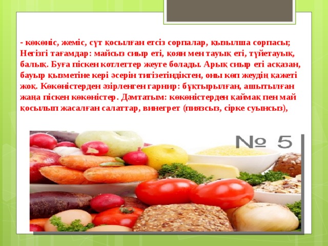 - көкөніс, жеміс, сүт қосылған етсіз сорпалар, қызылша сорпасы; Негізгі тағамдар: майсыз сиыр еті, қоян мен тауық еті, түйетауық, балық. Буға піскен котлеттер жеуге болады. Арық сиыр еті асқазан, бауыр қызметіне кері әсерін тигізетіндіктен, оны көп жеудің қажеті жоқ. Көкөністерден әзірленген гарнир: бұқтырылған, ашытылған жаңа піскен көкөністер. Дәмтатым: көкөністерден қаймақ пен май қосылып жасалған салаттар, винегрет (пиязсыз, сірке суынсыз),    