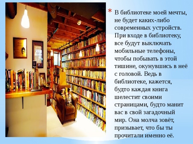 В библиотеке моей мечты, не будет каких-либо современных устройств. При входе в библиотеку, все будут выключать мобильные телефоны, чтобы побывать в этой тишине, окунувшись в неё с головой. Ведь в библиотеке, кажется, будто каждая книга шелестит своими страницами, будто манит вас в свой загадочный мир. Она молча зовёт, призывает, что бы ты прочитали именно её. 