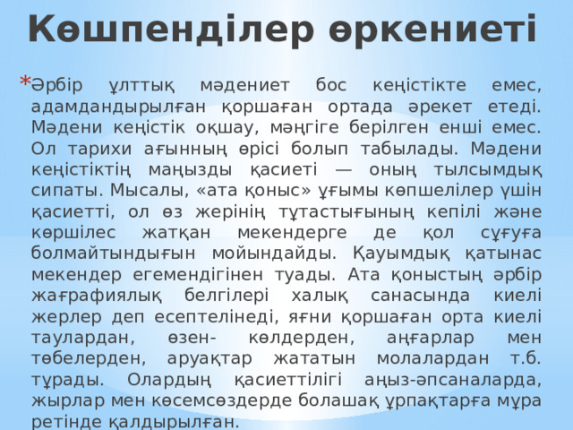 Көшпенділер өркениеті Әрбір ұлттық мәдениет бос кеңістікте емес, адамдандырылған қоршаған ортада әрекет етеді. Мәдени кеңістік оқшау, мәңгіге берілген енші емес. Ол тарихи ағынның өрісі болып табылады. Мәдени кеңістіктің маңызды қасиеті — оның тылсымдық сипаты. Мысалы, «ата қоныс» ұғымы көпшелілер үшін қасиетті, ол өз жерінің тұтастығының кепілі және көршілес жатқан мекендерге де қол сұғуға болмайтындығын мойындайды. Қауымдық қатынас мекендер егемендігінен туады. Ата қоныстың әрбір жағрафиялық белгілері халық санасында киелі жерлер деп есептелінеді, яғни қоршаған орта киелі таулардан, өзен- көлдерден, аңғарлар мен төбелерден, аруақтар жататын молалардан т.б. тұрады. Олардың қасиеттілігі аңыз-әпсаналарда, жырлар мен көсемсөздерде болашақ ұрпақтарға мұра ретінде қалдырылған. 
