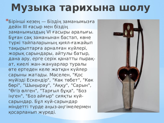 Музыка тарихына шолу Бірінші кезең — Біздің заманымызға дейін III ғасыр мен біздің заманымыздың VI ғасыры аралығы. Бұған сақ заманынан бастап, көне түркі тайпаларының қиял-ғажайып тақырыптарға арналған күйлері, жорық сарындары, айтулы батыр, дана ару, ерге серік қанатты пырақ-ат, киелі жан-жануарлар туралы өте ертеден келе жатқан күйлер сарыны жатады. Мәселен, 