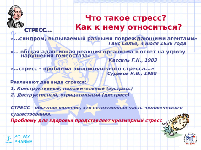 Что такое стресс? Как к нему относиться?  СТРЕСС... «...синдром, вызываемый разными повреждающими агентами»   Ганс Селье, 4 июля 1936 года  «… общая адаптивная реакция организма в ответ на угрозу  нарушения гомеостаза»  Кассиль Г.Н., 1983  «…стресс - проблема эмоционального стресса...»  Судаков К.В., 1980  Различают два вида стресса: 1. Конструктивный, положительный (эустресс) 2. Деструктивный, отрицательный (дистресс)  СТРЕСС - обычное явление, это естественная часть человеческого существования. Проблему для здоровья представляет чрезмерный стресс 