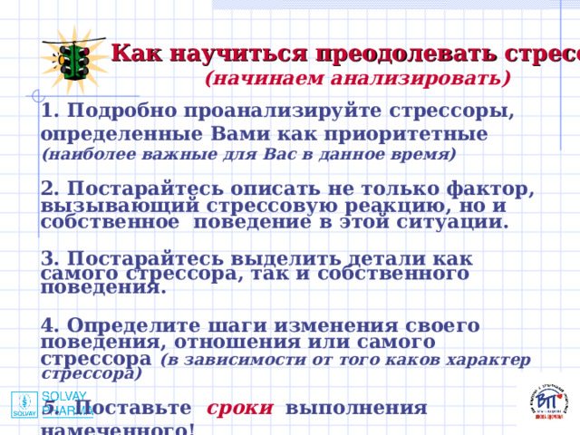 Как научиться преодолевать стресс? (начинаем анализировать) 1. Подробно проанализируйте стрессоры, определенные Вами как приоритетные (наиболее важные для Вас в данное время)  2. Постарайтесь описать не только фактор, вызывающий стрессовую реакцию, но и собственное поведение в этой ситуации.  3. Постарайтесь выделить детали как самого стрессора, так и собственного поведения.  4. Определите шаги изменения своего поведения, отношения или самого стрессора (в зависимости от того каков характер стрессора)  5.  Поставьте сроки выполнения намеченного!  
