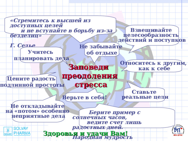 «Стремитесь к высшей из доступных целей  и не вступайте в борьбу из-за безделиц»  Г. Селье Взвешивайте целесообразность действий и поступков Не забывайте об отдыхе Учитесь планировать дела Относитесь к другим, как к себе Заповеди преодоления стресса Цените радость  подлинной простоты Ставьте  реальные цели Верьте в себя! Не откладывайте на «потом» особенно неприятные дела  Берите пример с солнечных часов,  ведите счет лишь радостных дней.  Народная мудрость Здоровья и удачи Вам! 