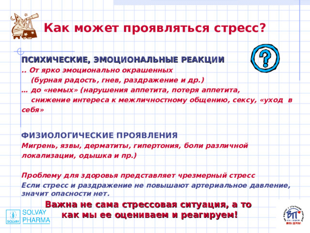 Как может проявляться стресс?  ПСИХИЧЕСКИЕ, ЭМОЦИОНАЛЬНЫЕ РЕАКЦИИ .. От ярко эмоционально окрашенных  (бурная радость, гнев, раздражение и др.) … до «немых» (нарушения аппетита, потеря аппетита,  снижение интереса к межличностному общению, сексу, «уход в себя»  ФИЗИОЛОГИЧЕСКИЕ ПРОЯВЛЕНИЯ Мигрень, язвы, дерматиты, гипертония, боли различной локализации, одышка и пр.)  Проблему для здоровья представляет чрезмерный стресс Если стресс и раздражение не повышают артериальное давление, значит опасности нет.   Важна не сама стрессовая ситуация, а то как мы ее оцениваем и реагируем! 