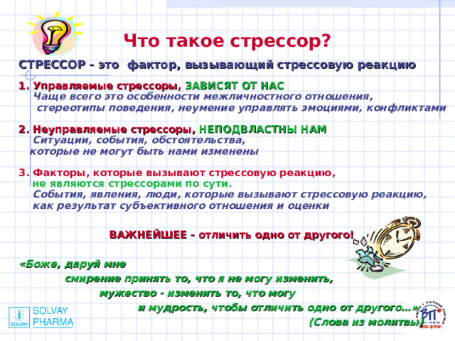 Что такое стрессор?  СТРЕССОР - это фактор, вызывающий стрессовую реакцию  1. Управляемые стрессоры, ЗАВИСЯТ ОТ НАС  Чаще всего это особенности межличностного отношения,  стереотипы поведения, неумение управлять эмоциями, конфликтами  2. Неуправляемые стрессоры, НЕПОДВЛАСТНЫ НАМ  Ситуации, события, обстоятельства,  которые не могут быть нами изменены  3. Факторы, которые вызывают стрессовую реакцию,  не являются стрессорами по сути.  События, явления, люди, которые вызывают стрессовую реакцию,  как результат субъективного отношения и оценки   ВАЖНЕЙШЕЕ - отличить одно от другого!  «Боже, даруй мне  смирение принять то, что я не могу изменить,  мужество - изменить то, что могу  и мудрость, чтобы отличить одно от другого…»  (Слова из молитвы) 