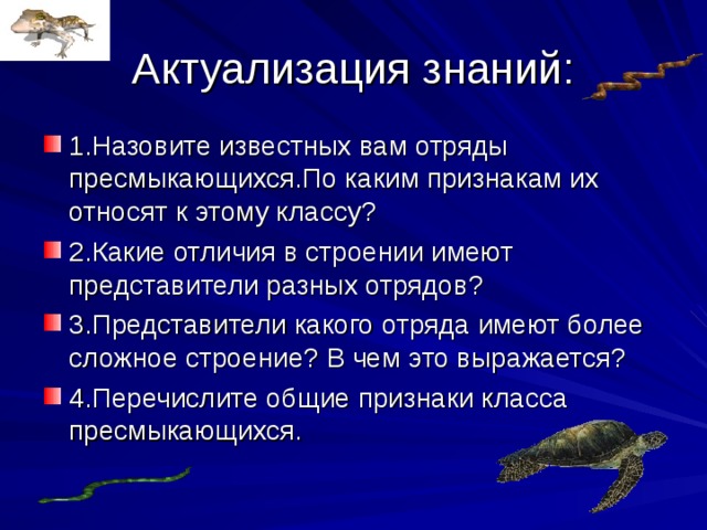 Актуализация знаний: 1.Назовите известных вам отряды пресмыкающихся.По каким признакам их относят к этому классу? 2.Какие отличия в строении имеют представители разных отрядов? 3.Представители какого отряда имеют более сложное строение? В чем это выражается? 4.Перечислите общие признаки класса пресмыкающихся.  