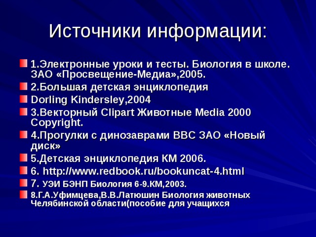 Источники информации: 1.Электронные уроки и тесты. Биология в школе. ЗАО «Просвещение-Медиа»,2005. 2.Большая детская энциклопедия Dorling Kindersley , 2004 3.Векторный Clipart Животные Media 2000 Copyright. 4 .Прогулки с динозаврами BBC ЗАО «Новый диск» 5.Детская энциклопедия КМ 2006. 6. http://www.redbook.ru/bookuncat-4.html 7. УЭИ БЭНП Биология 6-9.КМ,2003. 8.Г.А.Уфимцева,В.В.Латюшин Биология животных Челябинской области(пособие для учащихся 