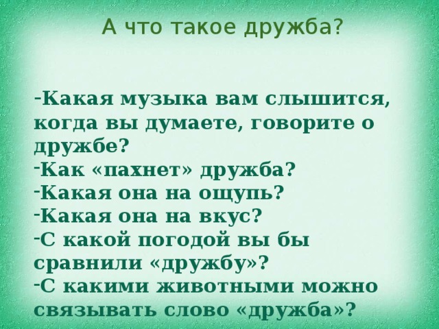 А что такое дружба? - Какая музыка вам слышится, когда вы думаете, говорите о дружбе? Как «пахнет» дружба? Какая она на ощупь? Какая она на вкус? С какой погодой вы бы сравнили «дружбу»? С какими животными можно связывать слово «дружба»? 