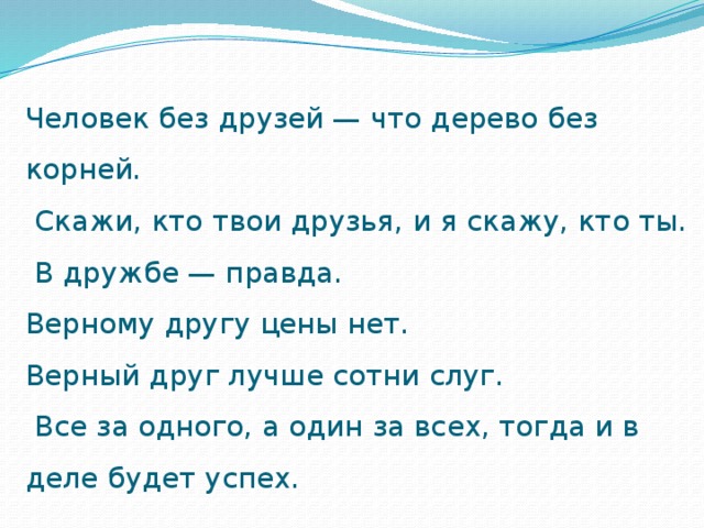 Человек без друзей — что дерево без корней.  Скажи, кто твои друзья, и я скажу, кто ты.  В дружбе — правда.  Верному другу цены нет.  Верный друг лучше сотни слуг.  Все за одного, а один за всех, тогда и в деле будет успех.   