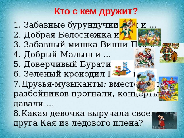Кто с кем дружит? 1. Забавные бурундучки Чип и ... 2. Добрая Белоснежка и ... 3. Забавный мишка Винни Пух и ... 4. Добрый Малыш и ... 5. Доверчивый Буратино и . . . 6. Зеленый крокодил Гена и . .. 7.Друзья-музыканты : вместе жили, разбойников прогнали, концерты давали-… 8.Какая девочка выручала своего друга Кая из ледового плена? 
