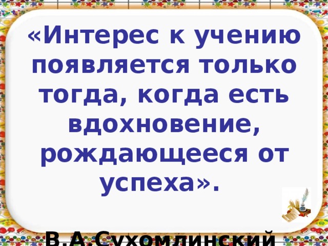         «Интерес к учению появляется только тогда, когда есть вдохновение, рождающееся от успеха».   В.А.Сухомлинский   