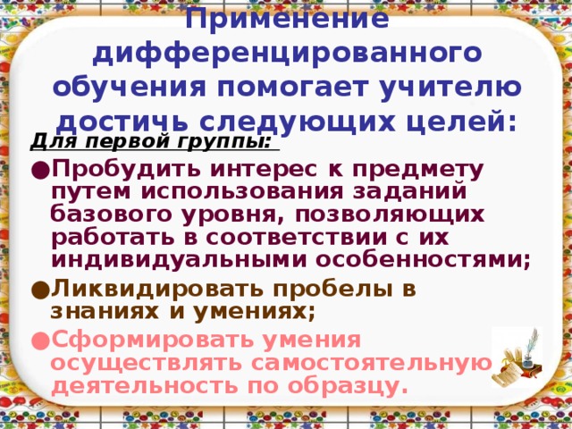 Применение дифференцированного обучения помогает учителю достичь следующих целей: Для первой группы:  ● Пробудить интерес к предмету путем использования заданий базового уровня, позволяющих работать в соответствии с их индивидуальными особенностями; ● Ликвидировать пробелы в знаниях и умениях; ● Сформировать умения осуществлять самостоятельную деятельность по образцу.  