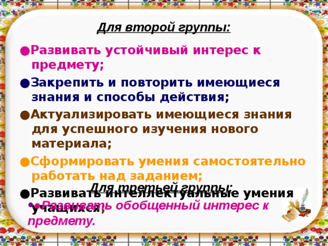 Для второй группы: ● Развивать устойчивый интерес к предмету; ● Закрепить и повторить имеющиеся знания и способы действия; ● Актуализировать имеющиеся знания для успешного изучения нового материала; ● Сформировать умения самостоятельно работать над заданием; ● Развивать интеллектуальные умения учащихся ;   Для третьей группы: ● Развивать обобщенный интерес к предмету.  