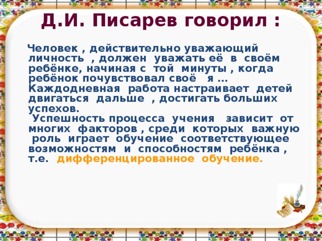 Д.И. Писарев говорил :    Человек , действительно уважающий личность , должен уважать её в своём ребёнке, начиная с той минуты , когда ребёнок почувствовал своё я …  Каждодневная работа настраивает детей двигаться дальше , достигать больших успехов.  Успешность процесса учения зависит от многих факторов , среди которых важную роль играет обучение соответствующее возможностям и способностям ребёнка , т.е. дифференцированное обучение.  