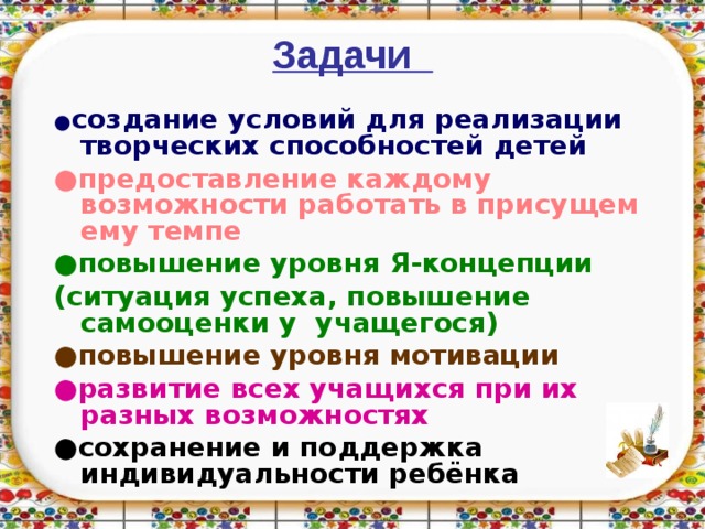  Задачи    ● создание условий для реализации творческих способностей детей ● предоставление каждому возможности работать в присущем ему темпе ● повышение уровня Я-концепции (ситуация успеха, повышение самооценки у учащегося) ● повышение уровня мотивации ● развитие всех учащихся при их разных  возможностях ● сохранение и поддержка индивидуальности ребёнка  