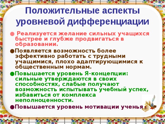 Положительные аспекты уровневой дифференциации ● Реализуется желание сильных учащихся быстрее и глубже продвигаться в образовании.  ● Появляется возможность более эффективно работать с трудными учащимися, плохо адаптирующимися к общественным нормам. ● Повышается уровень Я-концепции: сильные утверждаются в своих способностях, слабые получают возможность испытывать учебный успех, избавиться от комплекса неполноценности.  ● Повышается уровень мотивации ученья .   