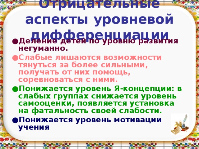 Отрицательные аспекты уровневой дифференциации ● Деление детей по уровню развития негуманно. ● Слабые лишаются возможности тянуться за более сильными, получать от них помощь, соревноваться с ними.  ● Понижается уровень Я-концепции: в слабых группах снижается уровень самооценки, появляется установка на фатальность своей слабости. ● Понижается уровень мотивации учения   