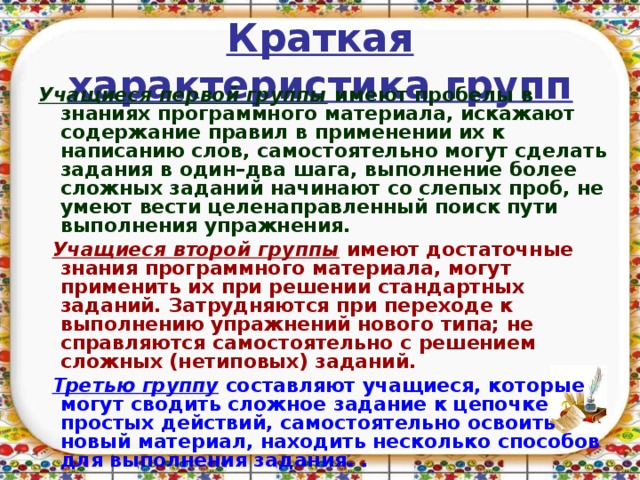 Краткая характеристика групп Учащиеся первой группы имеют пробелы в знаниях программного материала, искажают содержание правил в применении их к написанию слов, самостоятельно могут сделать задания в один–два шага, выполнение более сложных заданий начинают со слепых проб, не умеют вести целенаправленный поиск пути выполнения упражнения.  Учащиеся  второй группы имеют достаточные знания программного материала, могут применить их при решении стандартных заданий. Затрудняются при переходе к выполнению упражнений нового типа; не справляются самостоятельно с решением сложных (нетиповых) заданий.  Третью группу составляют учащиеся, которые могут сводить сложное задание к цепочке простых действий, самостоятельно освоить новый материал, находить несколько способов для выполнения задания. .  