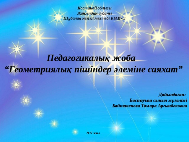 Қостанай облысы Жангелдин ауданы Шұбалаң негізгі мектебі КММ-сі     Педагогикалық жоба “ Геометриялық пішіндер әлеміне саяхат”    Дайындаған: Бастауыш сынып мұғалімі Байтикенова Тамара Аргынбековна      2017 жыл 