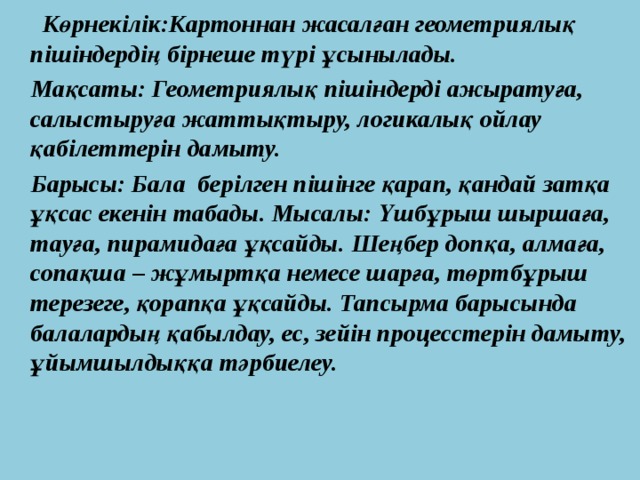  Көрнекілік:Картоннан жасалған геометриялық пішіндердің бірнеше түрі ұсынылады.  Мақсаты: Геометриялық пішіндерді ажыратуға, салыстыруға жаттықтыру, логикалық ойлау қабілеттерін дамыту.  Барысы: Бала берілген пішінге қарап, қандай затқа ұқсас екенін табады. Мысалы: Үшбұрыш шыршаға, тауға, пирамидаға ұқсайды. Шеңбер допқа, алмаға, сопақша – жұмыртқа немесе шарға, төртбұрыш терезеге, қорапқа ұқсайды. Тапсырма барысында балалардың қабылдау, ес, зейін процесстерін дамыту, ұйымшылдыққа тәрбиелеу. 