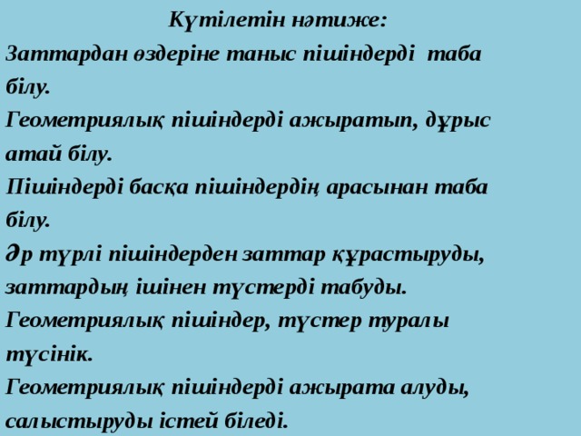  Күтілетін нәтиже: Заттардан өздеріне таныс пішіндерді таба білу. Геометриялық пішіндерді ажыратып, дұрыс атай білу. Пішіндерді басқа пішіндердің арасынан таба білу. Әр түрлі пішіндерден заттар құрастыруды, заттардың ішінен түстерді табуды. Геометриялық пішіндер, түстер туралы түсінік. Геометриялық пішіндерді ажырата алуды, салыстыруды істей біледі. 