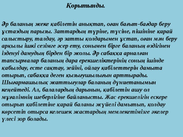  Қорытынды.   Әр баланың жеке қабілетін анықтап, оған бағыт-бағдар беру ұстаздың парызы. Заттардың түріне, түсіне, пішініне қарай салыстыру, талдау, әр затты қолдарымен ұстап, оған мән беру арқылы ішкі сезімге әсер ету, сонымен бірге баланың өздігінен ізденуі дамудың бірден бір жолы. Әр сабаққа арналған тапсырмалар баланың дара ерекшеліктерінің соның ішінде қабылдау, есте сақтау, зейіні, ойлау қабілеттерін дамыта отырып, сабаққа деген қызығушылығын арттырады. Шығармашылық жаттығулар баланың дүниетанымын кеңейтеді. Ал, балалардың дарынын, қабілетін ашу ол мұғалімнің шеберлігіне байланысты. Жас ерекшелігін ескере отырып қабілетіне қарай баланы жүйелі дамытып, қолдау көрсетіп отырса келешек жастардың мемлекетімізге әкелер үлесі зор болады. 