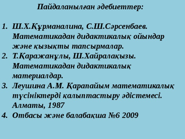  Пайдаланылған әдебиеттер:  Ш.Х.Құрманалина, С.Ш.Сәрсенбаев. Математикадан дидактикалық ойындар және қызықты тапсырмалар. Т.Қаражанұлы, Ш.Хайралақызы. Математикадан дидактикалық материалдар. Леушина А.М. Қарапайым математикалық түсініктерді қалыптастыру әдістемесі. Алматы, 1987 Отбасы және балабақша №6 2009 