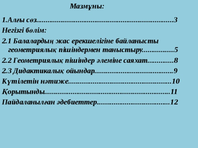  Мазмұны:  1.Алғы сөз.........................................................................3 Негізгі бөлім: 2.1 Балалардың жас ерекшелігіне байланысты геометриялық пішіндермен таныстыру.................5 2.2 Геометриялық пішіндер әлеміне саяхат..............8 2.3 Дидактикалық ойындар..........................................9 Күтілетін нәтиже.......................................................10 Қорытынды...................................................................11 Пайдаланылған әдебиеттер.......................................12 