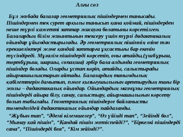  Алғы сөз   Бұл жобада балалар геометриялық пішіндермен танысады. Пішіндермен тек сурет арқылы танысып қана қоймай, пішіндерден неше түрлі қажетті заттар жасауға болатыны көрсетілген. Балалардың білім жиынтығын тексеру үшін түрлі дидактикалық ойындар ұйымдастырылады. Әр геометриялық пішіннің өзіне тән ерекшеліктері және қандай заттарға ұқсастығы бар екенін түсіндіреді. Мұғалім пішіндерді көрсетіп, оны атайды,(үшбұрыш, төртбұрыш, шаршы, сопақша) әрбір бала алдында геометриялық пішіндер болады. Оларды ұстап көріп, атайды, салыстырады айырмашылықтарын айтады. Балалардың танымдылық қабілеттерін дамытып, пәнге қызығушылығын арттырудың тағы бір жолы – дидактикалық ойындар. Ойындардың мазмұны геометриялық пішіндерді айыра білу, санау, салыстыру, айырмашылығын көрсету болып табылады. Геометриялық пішіндерге байланысты төмендегідей дидактикалық ойындар пайдаланды. “ Жұбын тап”, “Әдемі кілемшелер”, “Өз үйіңді тап”, “Зейінді бол”, “Мынау қай пішін”, “Қандай пішін жетіспейді?”, “Біркелкі пішіндерді сана”, “Пішіндерді боя”, “Кім зейінді?”. 