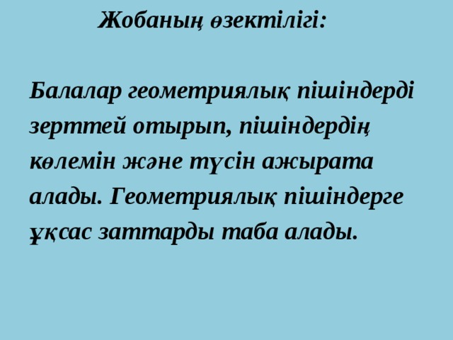 Жобаның өзектілігі:  Балалар геометриялық пішіндерді  зерттей отырып, пішіндердің  көлемін және түсін ажырата  алады. Геометриялық пішіндерге  ұқсас заттарды таба алады. 