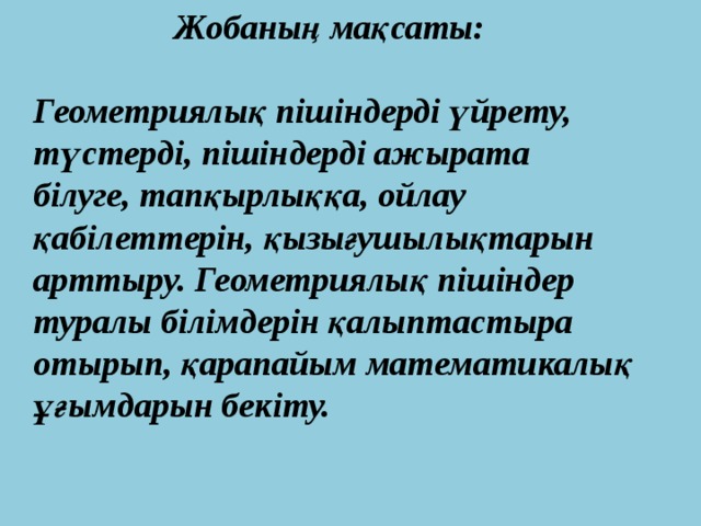 Жобаның мақсаты:  Геометриялық пішіндерді үйрету,  түстерді, пішіндерді ажырата  білуге, тапқырлыққа, ойлау  қабілеттерін, қызығушылықтарын  арттыру. Геометриялық пішіндер  туралы білімдерін қалыптастыра  отырып, қарапайым математикалық  ұғымдарын бекіту. 