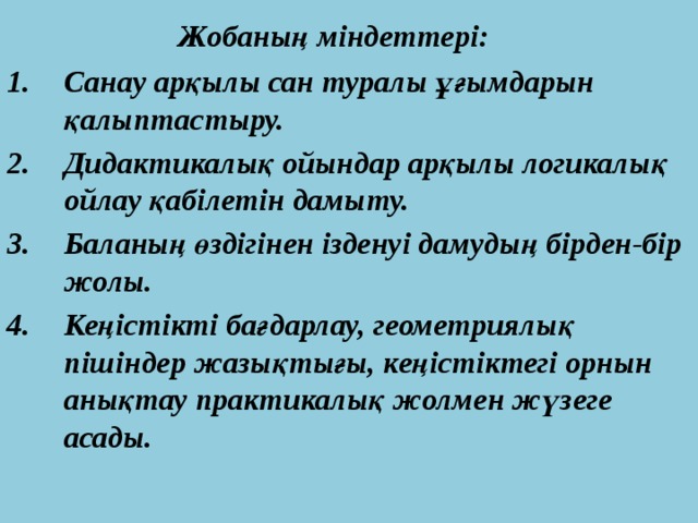  Жобаның міндеттері: Санау арқылы сан туралы ұғымдарын қалыптастыру. Дидактикалық ойындар арқылы логикалық ойлау қабілетін дамыту. Баланың өздігінен ізденуі дамудың бірден-бір жолы. Кеңістікті бағдарлау, геометриялық пішіндер жазықтығы, кеңістіктегі орнын анықтау практикалық жолмен жүзеге асады. 