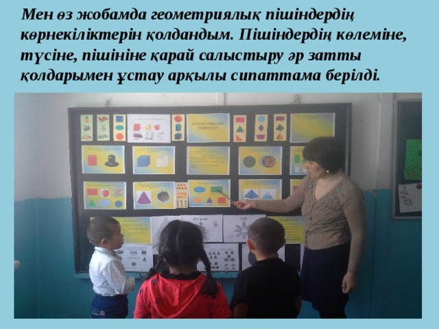  Мен өз жобамда геометриялық пішіндердің көрнекіліктерін қолдандым. Пішіндердің көлеміне, түсіне, пішініне қарай салыстыру әр затты қолдарымен ұстау арқылы сипаттама берілді. 