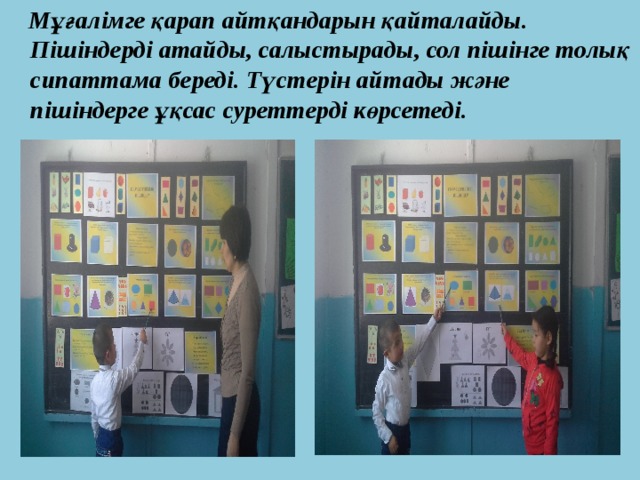  Мұғалімге қарап айтқандарын қайталайды. Пішіндерді атайды, салыстырады, сол пішінге толық сипаттама береді. Түстерін айтады және пішіндерге ұқсас суреттерді көрсетеді. 